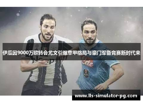 伊瓜因9000万欧转会尤文引爆意甲格局与豪门军备竞赛新时代来
